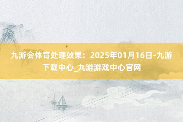 九游會體育處理效果：2025年01月16日-九游下載中心_九游游戲中心官網(wǎng)