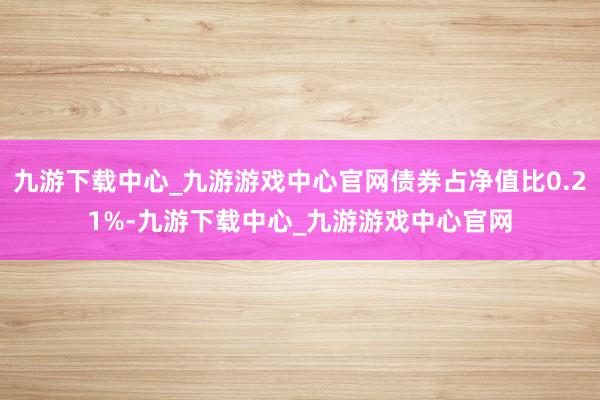 九游下載中心_九游游戲中心官網債券占凈值比0.21%-九游下載中心_九游游戲中心官網