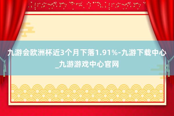 九游會歐洲杯近3個月下落1.91%-九游下載中心_九游游戲中心官網