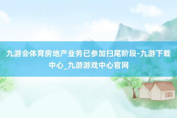 九游會體育房地產業(yè)務已參加掃尾階段-九游下載中心_九游游戲中心官網