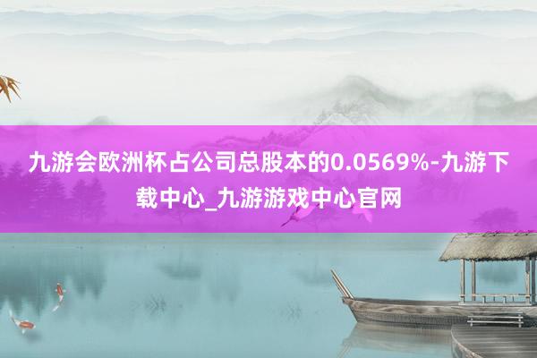 九游會歐洲杯占公司總股本的0.0569%-九游下載中心_九游游戲中心官網(wǎng)