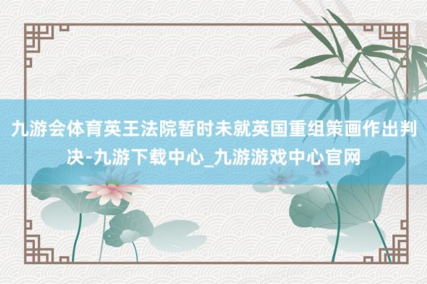九游會(huì)體育英王法院暫時(shí)未就英國重組策畫作出判決-九游下載中心_九游游戲中心官網(wǎng)