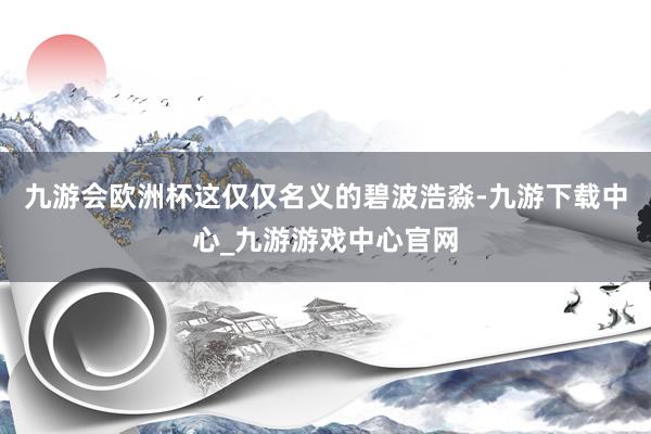九游會(huì)歐洲杯這僅僅名義的碧波浩淼-九游下載中心_九游游戲中心官網(wǎng)