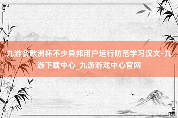 九游會歐洲杯不少異邦用戶運行防范學(xué)習(xí)漢文-九游下載中心_九游游戲中心官網(wǎng)