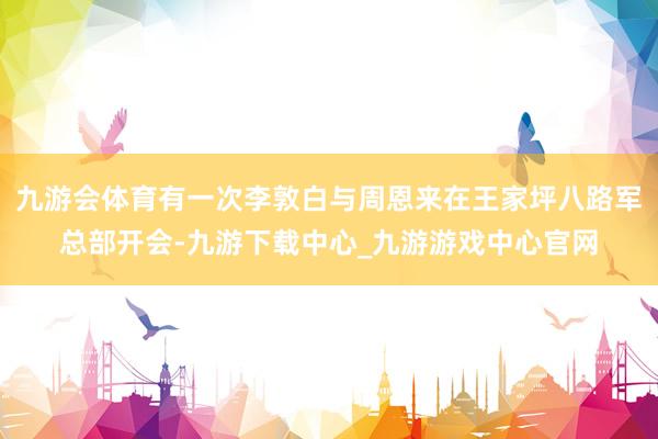九游會體育有一次李敦白與周恩來在王家坪八路軍總部開會-九游下載中心_九游游戲中心官網