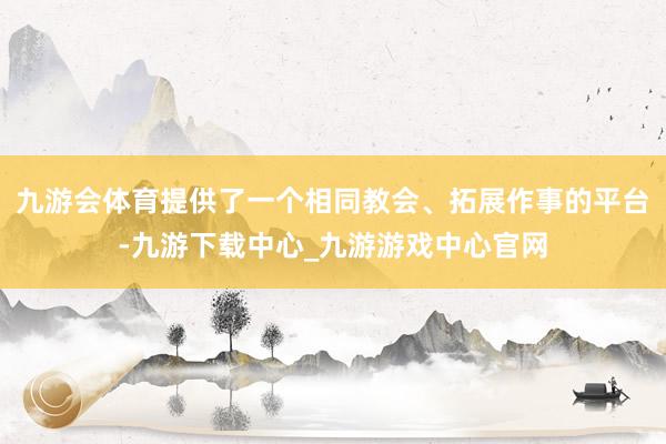 九游會體育提供了一個相同教會、拓展作事的平臺-九游下載中心_九游游戲中心官網
