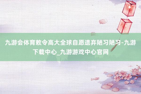 九游會體育敕令高大全球自愿遺棄陋習陋習-九游下載中心_九游游戲中心官網