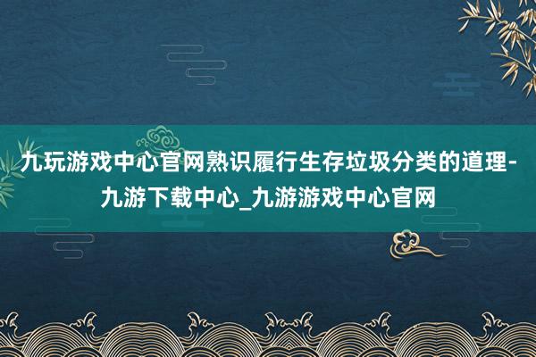 九玩游戲中心官網熟識履行生存垃圾分類的道理-九游下載中心_九游游戲中心官網
