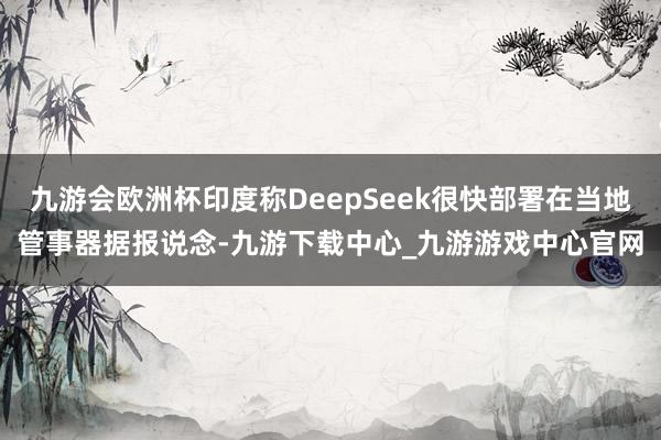九游會歐洲杯印度稱DeepSeek很快部署在當地管事器據報說念-九游下載中心_九游游戲中心官網