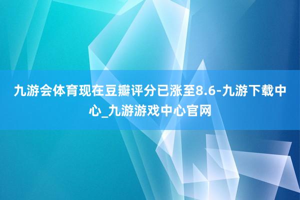 九游會體育現在豆瓣評分已漲至8.6-九游下載中心_九游游戲中心官網