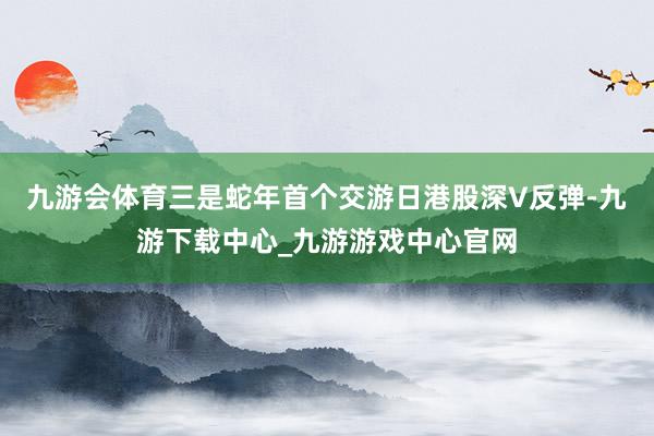 九游會體育三是蛇年首個交游日港股深V反彈-九游下載中心_九游游戲中心官網(wǎng)