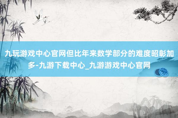 九玩游戲中心官網(wǎng)但比年來數(shù)學(xué)部分的難度昭彰加多-九游下載中心_九游游戲中心官網(wǎng)