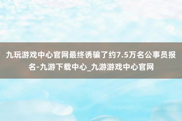 九玩游戲中心官網(wǎng)最終誘騙了約7.5萬名公事員報(bào)名-九游下載中心_九游游戲中心官網(wǎng)