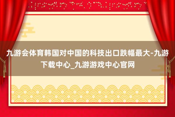 九游會體育韓國對中國的科技出口跌幅最大-九游下載中心_九游游戲中心官網