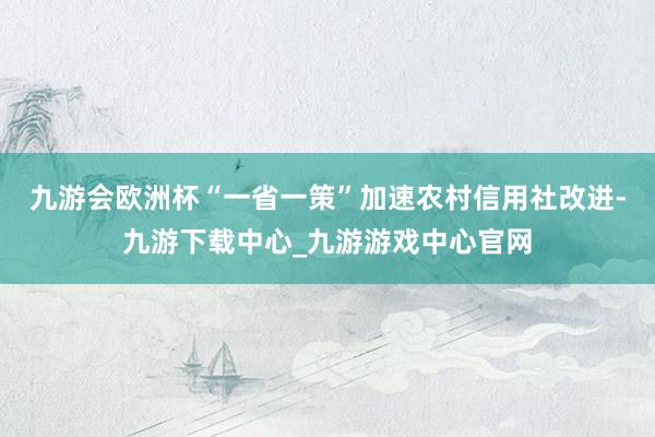 九游會歐洲杯“一省一策”加速農村信用社改進-九游下載中心_九游游戲中心官網