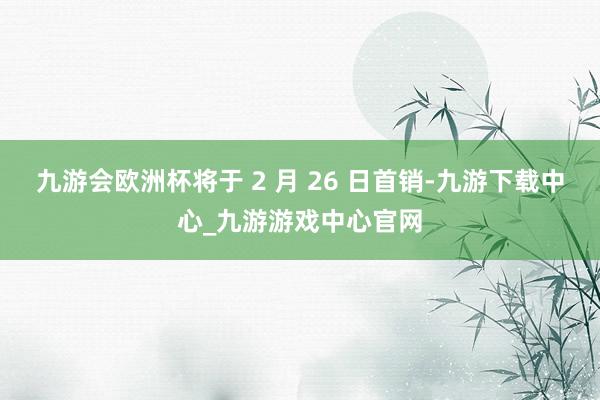 九游會(huì)歐洲杯將于 2 月 26 日首銷-九游下載中心_九游游戲中心官網(wǎng)