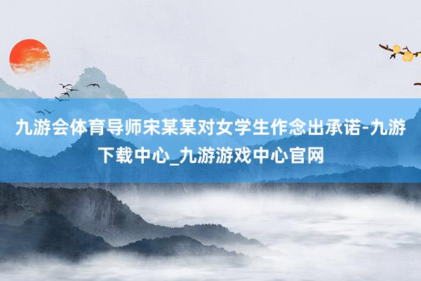 九游會體育導師宋某某對女學生作念出承諾-九游下載中心_九游游戲中心官網