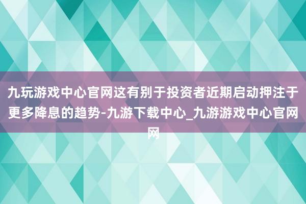 九玩游戲中心官網這有別于投資者近期啟動押注于更多降息的趨勢-九游下載中心_九游游戲中心官網