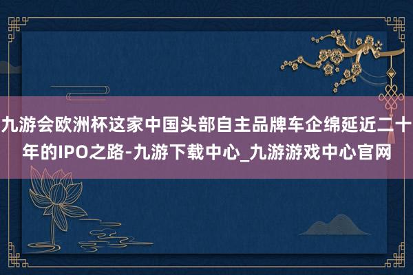 九游會(huì)歐洲杯這家中國(guó)頭部自主品牌車企綿延近二十年的IPO之路-九游下載中心_九游游戲中心官網(wǎng)