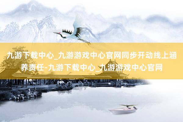 九游下載中心_九游游戲中心官網同步開動線上涵養責任-九游下載中心_九游游戲中心官網