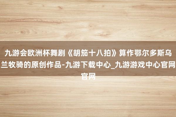 九游會歐洲杯舞劇《胡笳十八拍》算作鄂爾多斯烏蘭牧騎的原創作品-九游下載中心_九游游戲中心官網