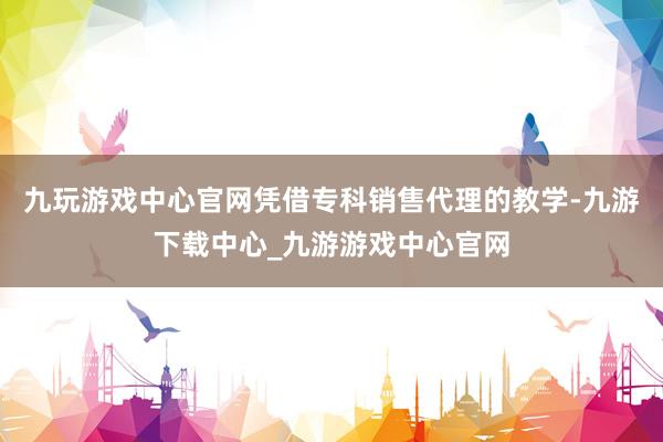 九玩游戲中心官網憑借專科銷售代理的教學-九游下載中心_九游游戲中心官網