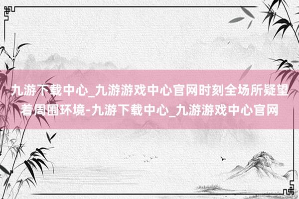 九游下載中心_九游游戲中心官網時刻全場所疑望著周圍環境-九游下載中心_九游游戲中心官網