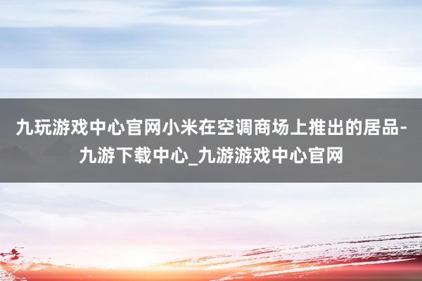 九玩游戲中心官網(wǎng)小米在空調(diào)商場(chǎng)上推出的居品-九游下載中心_九游游戲中心官網(wǎng)