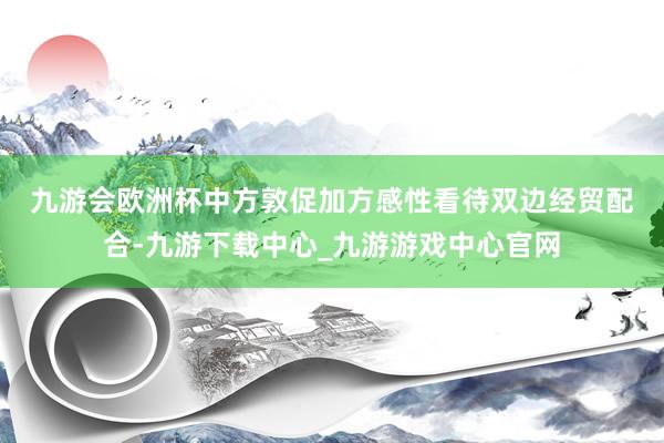 九游會歐洲杯　　中方敦促加方感性看待雙邊經貿配合-九游下載中心_九游游戲中心官網