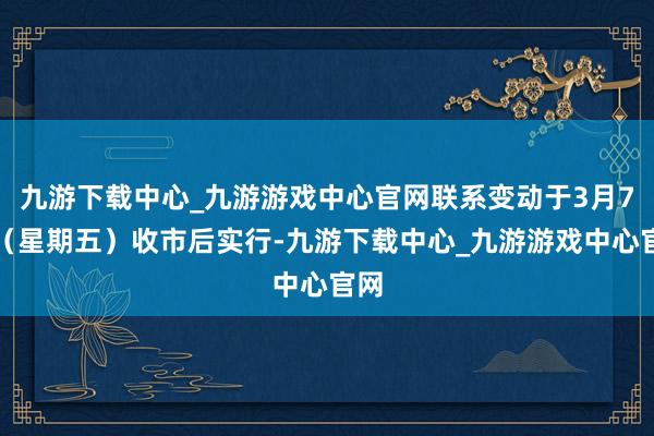 九游下載中心_九游游戲中心官網聯系變動于3月7日（星期五）收市后實行-九游下載中心_九游游戲中心官網