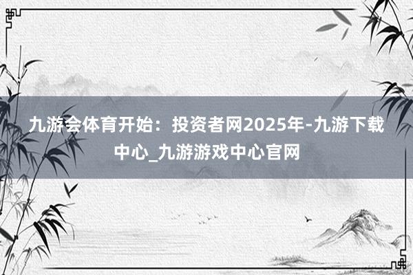 九游會體育　　開始：投資者網　　　　2025年-九游下載中心_九游游戲中心官網