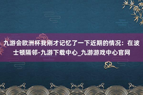九游會(huì)歐洲杯我剛才記憶了一下近期的情況：在波士頓隔鄰-九游下載中心_九游游戲中心官網(wǎng)