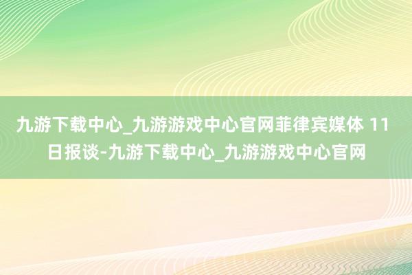 九游下載中心_九游游戲中心官網菲律賓媒體 11 日報談-九游下載中心_九游游戲中心官網