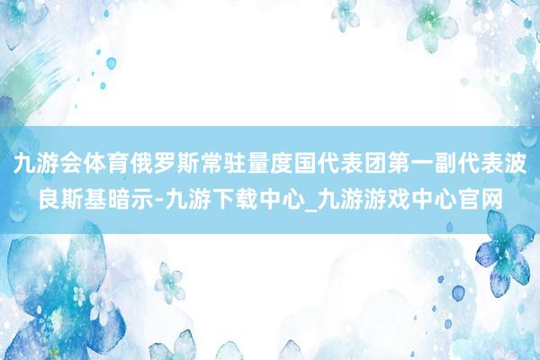 九游會體育俄羅斯常駐量度國代表團第一副代表波良斯基暗示-九游下載中心_九游游戲中心官網