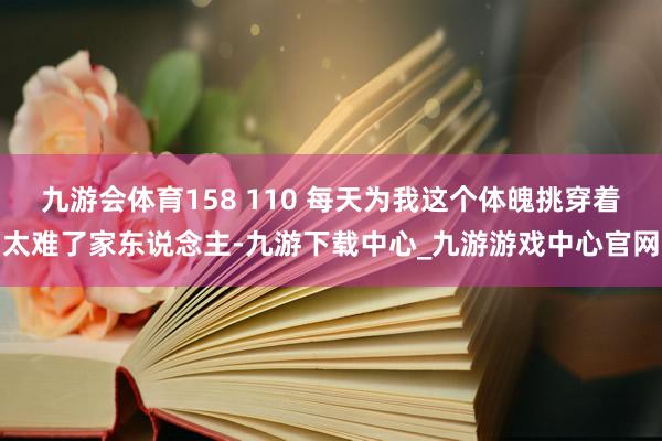 九游會體育158 110 每天為我這個體魄挑穿著太難了家東說念主-九游下載中心_九游游戲中心官網