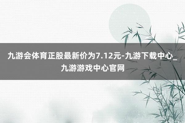 九游會體育正股最新價為7.12元-九游下載中心_九游游戲中心官網
