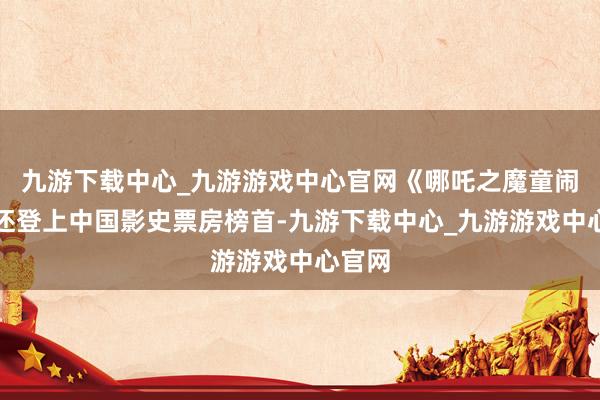 九游下載中心_九游游戲中心官網《哪吒之魔童鬧海》還登上中國影史票房榜首-九游下載中心_九游游戲中心官網