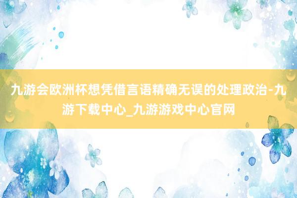 九游會歐洲杯想憑借言語精確無誤的處理政治-九游下載中心_九游游戲中心官網