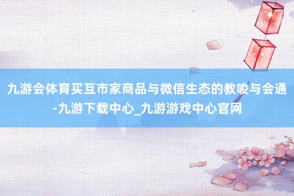 九游會體育買互市家商品與微信生態的教唆與會通-九游下載中心_九游游戲中心官網