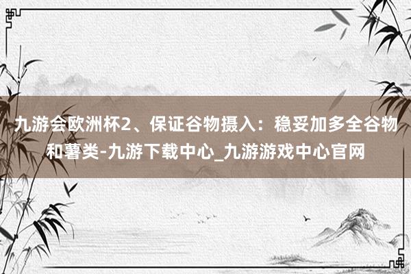 九游會歐洲杯2、保證谷物攝入：穩妥加多全谷物和薯類-九游下載中心_九游游戲中心官網