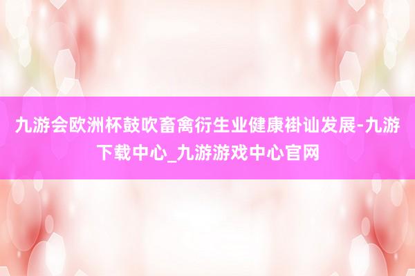九游會(huì)歐洲杯鼓吹畜禽衍生業(yè)健康褂訕發(fā)展-九游下載中心_九游游戲中心官網(wǎng)