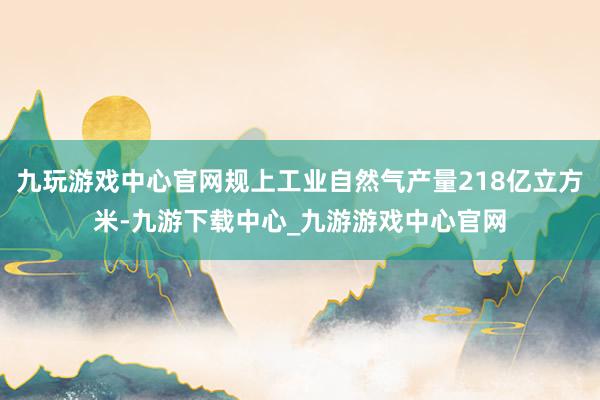 九玩游戲中心官網規上工業自然氣產量218億立方米-九游下載中心_九游游戲中心官網