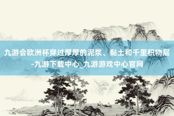 九游會歐洲杯穿過厚厚的泥漿、黏土和千里積物層-九游下載中心_九游游戲中心官網