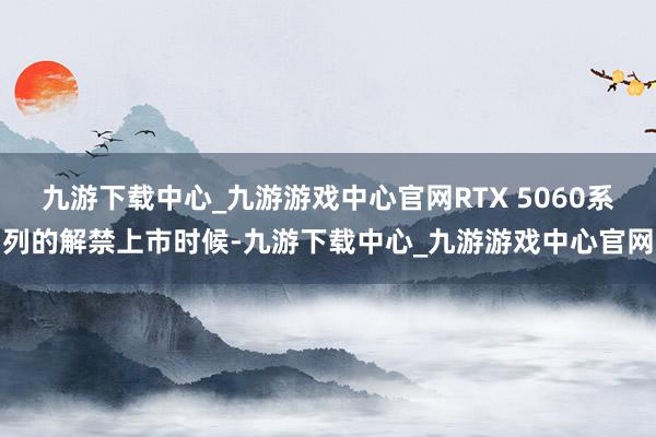 九游下載中心_九游游戲中心官網(wǎng)RTX 5060系列的解禁上市時(shí)候-九游下載中心_九游游戲中心官網(wǎng)