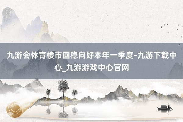 九游會體育樓市回穩向好本年一季度-九游下載中心_九游游戲中心官網