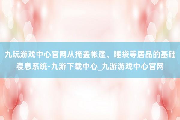 九玩游戲中心官網從掩蓋帳篷、睡袋等居品的基礎寢息系統-九游下載中心_九游游戲中心官網