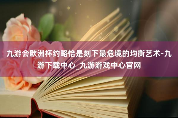 九游會歐洲杯約略恰是刻下最危境的均衡藝術-九游下載中心_九游游戲中心官網