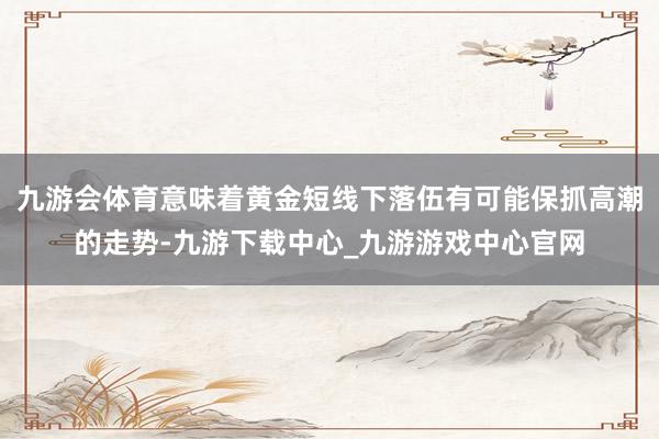 九游會體育意味著黃金短線下落伍有可能保抓高潮的走勢-九游下載中心_九游游戲中心官網