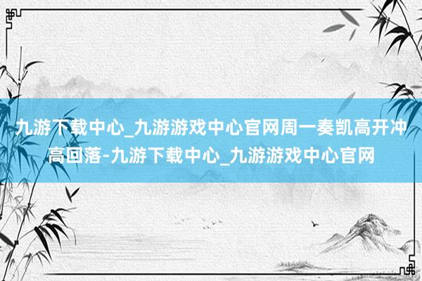 九游下載中心_九游游戲中心官網周一奏凱高開沖高回落-九游下載中心_九游游戲中心官網