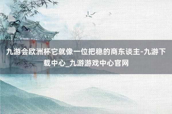 九游會歐洲杯它就像一位把穩的商東談主-九游下載中心_九游游戲中心官網